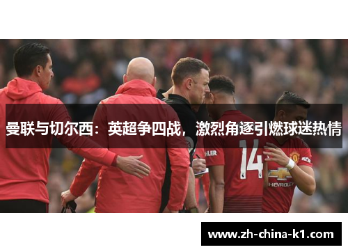 曼联与切尔西:英超争四战,激烈角逐引燃球迷热情 曼联与切尔西:英超争四战,激烈角逐引燃球迷热情