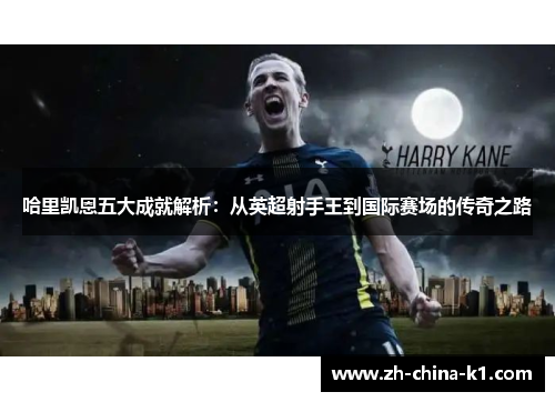 哈里凯恩五大成就解析：从英超射手王到国际赛场的传奇之路