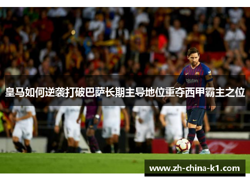 皇马如何逆袭打破巴萨长期主导地位重夺西甲霸主之位