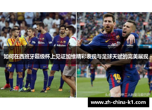 如何在西班牙超级杯上见证加维精彩表现与足球天赋的完美展现