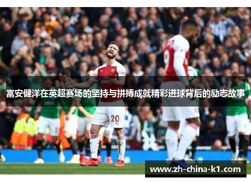 富安健洋在英超赛场的坚持与拼搏成就精彩进球背后的励志故事