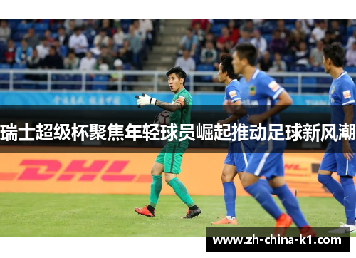 瑞士超级杯聚焦年轻球员崛起推动足球新风潮