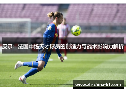 皮尔:法国中场天才球员的创造力与战术影响力解析 皮尔:法国中场天才球员的创造力与战术影响力解析
