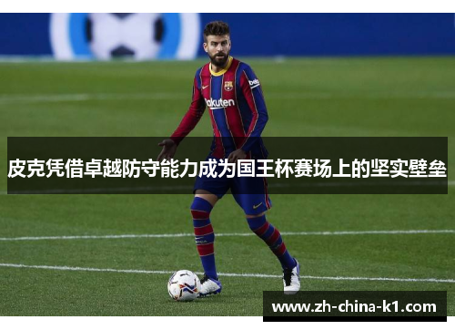 皮克凭借卓越防守能力成为国王杯赛场上的坚实壁垒 皮克凭借卓越防守能力成为国王杯赛场上的坚实壁垒