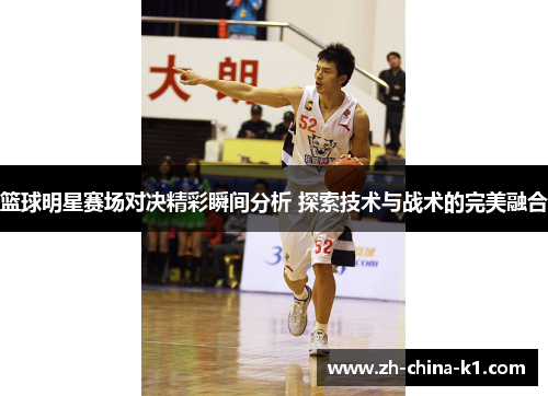 篮球明星赛场对决精彩瞬间分析 探索技术与战术的完美融合 篮球明星赛场对决精彩瞬间分析 探索技术与战术的完美融合