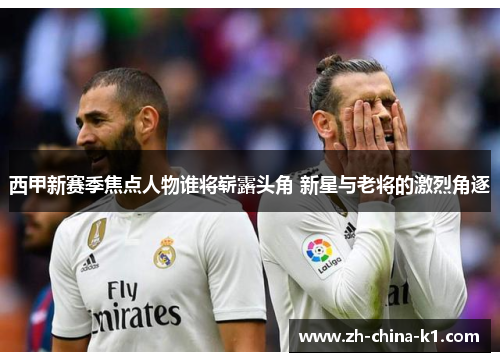 西甲新赛季焦点人物谁将崭露头角 新星与老将的激烈角逐