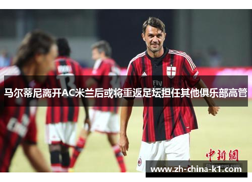 马尔蒂尼离开AC米兰后或将重返足坛担任其他俱乐部高管 马尔蒂尼离开AC米兰后或将重返足坛担任其他俱乐部高管