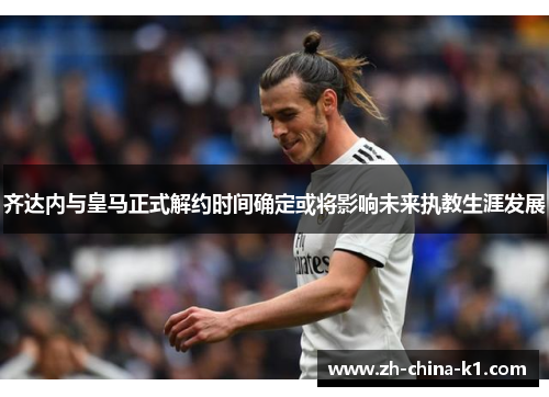 齐达内与皇马正式解约时间确定或将影响未来执教生涯发展 齐达内与皇马正式解约时间确定或将影响未来执教生涯发展