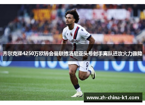齐尔克泽4250万欧转会曼联博洛尼亚头号射手离队进攻火力骤降