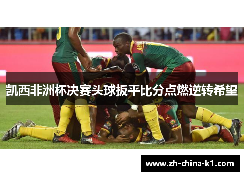 凯西非洲杯决赛头球扳平比分点燃逆转希望